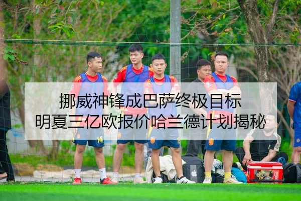 挪威神锋成巴萨终极目标 明夏三亿欧报价哈兰德计划揭秘