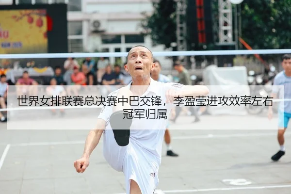 世界女排联赛总决赛中巴交锋，李盈莹进攻效率左右冠军归属
