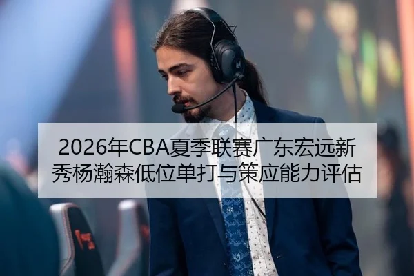 2026年CBA夏季联赛广东宏远新秀杨瀚森低位单打与策应能力评估